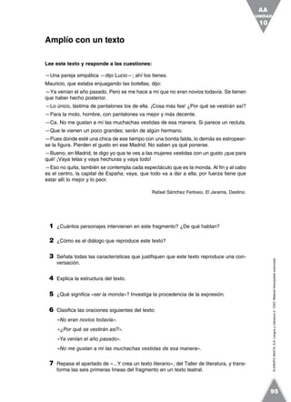 ©GRUPOANAYA,S.A.LenguayLiteratura2.°ESO.Materialfotocopiableautorizado.
Lee este texto y responde a las cuestiones:
—Una pareja simpática —dijo Lucio—; ahí los tienes.
Mauricio, que estaba enjuagando las botellas, dijo:
—Ya venían el año pasado. Pero se me hace a mí que no eran novios todavía. Se tienen
que haber hecho posterior.
—Lo único, lástima de pantalones los de ella. ¡Cosa más fea! ¿Por qué se vestirán así?
—Para la moto, hombre, con pantalones va mejor y más decente.
—Ca. No me gustan a mí las muchachas vestidas de esa manera. Si parece un recluta.
—Que le vienen un poco grandes; serán de algún hermano.
—Pues donde esté una chica de ese tiempo con una bonita falda, lo demás es estropear-
se la figura. Pierden el gusto en ese Madrid. No saben ya qué ponerse.
—Bueno, en Madrid, te digo yo que te ves a las mujeres vestidas con un gusto ¡que para
qué! ¡Vaya telas y vaya hechuras y vaya todo!
—Eso no quita, también se contempla cada espectáculo que es la monda. Al fin y al cabo
es el centro, la capital de España; vaya, que todo va a dar a ella; por fuerza tiene que
estar allí lo mejor y lo peor.
Rafael Sánchez Ferlosio, El Jarama, Destino.
1 ¿Cuántos personajes intervienen en este fragmento? ¿De qué hablan?
2 ¿Cómo es el diálogo que reproduce este texto?
3 Señala todas las características que justifiquen que este texto reproduce una con-
versación.
4 Explica la estructura del texto.
5 ¿Qué significa «ser la monda»? Investiga la procedencia de la expresión.
6 Clasifica las oraciones siguientes del texto:
«No eran novios todavía».
«¿Por qué se vestirán así?».
«Ya venían el año pasado».
«No me gustan a mí las muchachas vestidas de esa manera».
7 Repasa el apartado de «...Y crea un texto literario», del Taller de literatura, y trans-
forma las seis primeras líneas del fragmento en un texto teatral.
Amplío con un texto
UNIDAD
10
AA
95
 