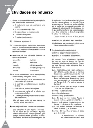 ©GRUPOANAYA,S.A.LenguayLiteratura2.°ESO.Materialfotocopiableautorizado.
1 Indica si los siguientes textos prescriptivos
son instructivos o normativos:
a) El reglamento para los usuarios de una
piscina.
b) El funcionamiento del DVD.
c) El prospecto de un medicamento.
d) La receta de la paella.
e) El código de circulación.
2 ¿Qué es un reglamento?
3 ¿Qué autor español rompió con las normas
clásicas que imperaron en el teatro hasta el
siglo XVII? ¿Quién continuó y perfeccionó la
corriente anterior?
4 Relaciona las dos columnas referidas al
corral de comedias:
aposentos mujeres
patio artesanos
cazuela clérigos y poetas
desvanes nobleza y burguesía
gradas mosqueteros
5 Di si son verdaderas o falsas las siguientes
afirmaciones y corrige las falsas:
a) El teatro del siglo XVII se representaba en
los corrales de comedias.
b) El autor de comedias era quien escribía
la obra.
c) En el foso se vestían las mujeres.
d) La mojiganga hacía reír al público con
personajes ridículos.
e) La tramoya servía para elevar a los acto-
res al escenario.
f) En el teatro inglés de esta época no
podían actuar las mujeres.
6 Lee el siguiente texto y realiza las actividades:
Esta añoranza de algo lejano e inaccesi-
ble era típica de los románticos. Algunos
también añoraron los tiempos pasados, por
ejemplo, la Edad Media, que ahora se reva-
lorizó frente a la evaluación tan negativa de
la Ilustración. Los románticos también añora-
ban las culturas lejanas, por ejemplo Oriente
y sus misterios. También se sentían atraídos
por la noche, por el amanecer, por viejas rui-
nas y por lo sobrenatural. Se interesaban por
lo que podríamos llamar los «aspectos oscu-
ros» de la existencia, es decir, lo enigmático,
lo tétrico y lo misterioso.
Jostein Gaarder, El mundo de Sofía, Siruela.
a) Explica por qué es un texto coherente.
b) ¿Mediante qué recursos lingüísticos se
ha conseguido la cohesión?
7 En el siguiente fragmento teatral:
a) Coloca los paréntesis necesarios.
b) Explica la finalidad de los corchetes.
Un parque. Quizá el pequeño parqueci-
llo que hay ante el Museo de Ciencias
Naturales. O el parque del Oeste. En uno
de sus bancos están sentados Luis y
Charito. [...]
LUIS.—Habla titubeando y con cierta emo-
ción. Charito... antes de que te marches
de veraneo... ¿podemos vernos otra vez?
CHARITO.—Me marcho pasado mañana.
Pero mañana para despedirnos, hace-
mos una excursión en bicicleta a la Casa
de Campo. [...] ¿Por qué no vienes tú
también?
LUIS.—Ya sabes que no tengo bicicleta.
Como me han suspendido...
CHARITO.—Pues la alquilas.
LUIS.—No, alquilada no.
CHARITO.—Huy, qué soberbia.
LUIS.—Es que son muy malas. Pausa. Y
cuando vuelvas... ¿nos veremos? [...]
CHARITO. —Si quieres, nos veremos por las
tardes. [...] Se levanta. Es muy tarde.
LUIS.—Se levanta también y le muestra el
papel a Charito. ¿Te la llevas?
CHARITO.—Sí, trae. Coge el papel, lo dobla
y se lo guarda.
F. Fernán Gómez, Las bicicletas
son para el verano, Espasa-Calpe.
A
UNIDAD 11
ctividades de refuerzo
96
 