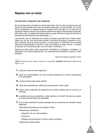 ©GRUPOANAYA,S.A.LenguayLiteratura2.°ESO.Materialfotocopiableautorizado.
Lee este texto y responde a las cuestiones:
En los principios de la comedia no existían decorados. Como mucho se disponía de unas
piezas de tela pintadas para crear el ambiente adecuado. La escenografía, tal y como
hoy la entendemos, no aparece hasta el segundo tercio del siglo XVII: se trata de una
aportación italiana contra la que protestan airadamente algunos dramaturgos españoles,
entre ellos Lope. La palabra del poeta señala en cada momento el lugar de la acción a
través de los parlamentos de los personajes. [...]
Las sesiones, que se celebraban por la tarde y duraban unas dos horas y media, empe-
zaban con una loa, que servía para solicitar la atención del público y ganarse su sim-
patía. Después venía la primera jornada, a la que seguía un entremés; tras la jornada
segunda se representaba un sainete, o bien se introducía un baile o jácara1
. La sesión
se cerraba con la tercera jornada y con otro baile o entremés. [...]
Algunos de estos bailes fueron duramente combatidos por teólogos y moralistas. La
zarabanda2
, de manera especialísima, fue reiteradamente tachada de obscena y des-
enfadada.
Manual de literatura española, Cénlit.
1
jácara: música para cantar y bailar, y danza que la acompaña; 2
zarabanda: baile popular español de los
siglos XVI y XVII.
1 ¿Cuál es el tema de este fragmento?
2 ¿Qué es la escenografía? ¿En qué momento aparece tal y como la entendemos
en la actualidad?
3 ¿Cuánto duraba cada sesión teatral?
4 ¿Qué otros espectáculos, además de la obra teatral, tenían lugar?
5 Vuelve a leer el apartado de Literatura de la unidad y explica qué es una loa y un
entremés.
6 La palabra jornada es polisémica. ¿Qué significa en el texto? Escribe una oración
en la que jornada tenga otro significado.
7 ¿Es un texto coherente? Localiza ejemplos de los mecanismos de cohesión textual
siguientes:
• Marcadores del discurso que ordenan el texto.
• Mecanismos semánticos:
– Repetición de una misma palabra.
– Sinónimos.
– Palabras que pertenecen al mismo campo semántico.
• Mecanismos referenciales.
Repaso con un texto
UNIDAD
11
AR
97
 