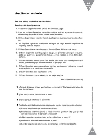 ©GRUPOANAYA,S.A.LenguayLiteratura2.°ESO.Materialfotocopiableautorizado.
Lee este texto y responde a las cuestiones:
Decálogo del Buen Deportista
1. Se es Buen Deportista dentro y fuera del campo de juego.
2. Para ser un Buen Deportista hacen falta reflejos, agilidad, aguantar el cansancio,
entrenarse y no perder el ánimo cuando se va perdiendo.
3. El Buen Deportista es valiente. Hace lo que le parece bueno aunque le exija esfuer-
zo.
4. No se puede jugar si no se respetan las reglas del juego. El Buen Deportista las
respeta y las hace respetar.
5. El Buen Deportista no hace trampas ni dentro ni fuera del terreno de juego.
6. El Buen Deportista, cuando juega en equipo, no pretende lucirse por su cuenta.
Sabe que quien tiene que ganar es el equipo. Ayuda y acepta la ayuda de los com-
pañeros.
7. El Buen Deportista intenta ganar a los demás, pero sobre todo intenta ganarse a sí
mismo, procurando jugar mañana mejor de lo que juega hoy.
8. El Buen Deportista sabe que para jugar bien hay que jugar con inteligencia y que el
entrenamiento es el medio para conseguirlo.
9. El Buen Deportista está orgulloso de serlo.
10. El Buen Deportista busca, sobre todo, ser mejor persona.
www.clubdelbuendeportista.org
1 ¿Por qué dirías que el texto que has leído es normativo? Cita las características de
este tipo de textos.
2 ¿Qué tiempo verbal predomina en el texto?
3 Explica por qué este texto es coherente.
4 Realiza las actividades siguientes relacionadas con los mecanismos de cohesión:
a) Escribe las palabras que se repiten en el texto.
b) Localiza dos antónimos (punto 5) y dos sinónimos (puntos 1 y 5). ¿De qué tipo
son los mecanismos de cohesión empleados?
c) ¿Qué mecanismos referenciales se han utilizado en el punto 3?
d) Localiza un marcador del discurso en el punto 7.
e) Escribe las palabras relacionadas con el campo semántico del deporte.
Amplío con un texto
UNIDAD
11
AA
99
 