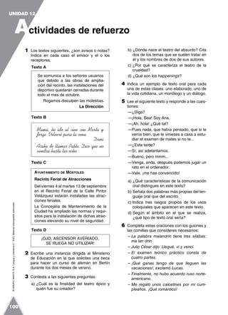 ©GRUPOANAYA,S.A.LenguayLiteratura2.°ESO.Materialfotocopiableautorizado.
1 Los textos siguientes, ¿son avisos o notas?
Indica en cada caso el emisor y el o los
receptores.
Texto A
Se comunica a los señores usuarios
que debido a las obras de amplia-
ción del recinto, las instalaciones del
deportivo quedarán cerradas durante
todo el mes de octubre.
Rogamos disculpen las molestias.
La Dirección
Texto B
Mamá, he ido al cine con Marta y
Jorge. Volveré para la cena.
Dani.
Acaba de llamar Pablo. Dice que no
vendrá hasta las ocho.
Texto C
Texto D
2 Escribe una instancia dirigida al Ministerio
de Educación en la que solicites una beca
para hacer un curso de alemán en Berlín
durante los dos meses de verano.
3 Contesta a las siguientes preguntas:
a) ¿Cuál es la finalidad del teatro épico y
quién fue su creador?
b) ¿Dónde nace el teatro del absurdo? Cita
dos de los temas que se suelen tratar en
él y los nombres de dos de sus autores.
c) ¿Por qué se caracteriza el teatro de la
crueldad?
d) ¿Qué son los happenings?
4 Indica un ejemplo de texto oral para cada
una de estas clases: uno elaborado, uno de
la vida cotidiana, un monólogo y un diálogo.
5 Lee el siguiente texto y responde a las cues-
tiones:
—¿Diga?
—¡Hola, Bea! Soy Ana.
—¡Ah, hola! ¿Qué tal?
—Pues nada, que había pensado, que si te
venía bien, que te vinieses a casa a estu-
diar el examen de mates si no te...
—¿Esta tarde?
—Sí, así adelantamos.
—Bueno, pero mmm...
—Venga, anda, después podemos jugar un
rato en el ordenador.
—Vale, ¡me has convencido!
a) ¿Qué características de la comunicación
oral distingues en este texto?
b) Señala dos palabras más propias del len-
guaje oral que del escrito.
c) Indica tres rasgos propios de los usos
coloquiales que aparecen en este texto.
d) Según el ámbito en el que se realiza,
¿qué tipo de texto oral sería?
6 Completa estas oraciones con los guiones y
las comillas que consideres necesarios:
– La palabra malandrín tiene tres sílabas:
ma lan drín.
– Julio César dijo: Llegué, vi y vencí.
– El examen teórico práctico consta de
cuatro partes.
– ¡Qué ganas tengo de que lleguen las
vacaciones!, exclamó Lucas.
– Finalmente, no hubo acuerdo ruso norte-
americano.
– Me regaló unos calcetines por mi cum-
pleaños. ¡Qué romántico!
AYUNTAMIENTO DE MÓSTOLES
Recinto Ferial de Atracciones
Del viernes 4 al martes 13 de septiembre
en el Recinto Ferial de la Calle Pintor
Velázquez estarán instaladas las atrac-
ciones feriales.
La Concejalía de Mantenimiento de la
Ciudad ha ampliado las normas y requi-
sitos para la instalación de dichas atrac-
ciones elevando su nivel de seguridad.
¡OJO, ASCENSOR AVERIADO,
SE RUEGA NO UTILIZAR!
A
UNIDAD 12
ctividades de refuerzo
100
 