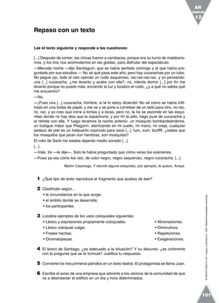 ©GRUPOANAYA,S.A.LenguayLiteratura2.°ESO.Materialfotocopiableautorizado.
Lee el texto siguiente y responde a las cuestiones:
[...] Después de comer, las chicas fueron a cambiarse, porque era su turno de malabaris-
mos, y los tíos nos acomodamos en las gradas, para disfrutar del espectáculo.
—Menuda noche —dijo Santiaguín, que se había sentado conmigo y al que había pre-
guntado por sus estudios — No sé qué pasa este año, pero hay cucarachas por un tubo.
No pegué ojo, todo el rato oyendo un ruido asqueroso, rac-rac-rac-rac, y yo pensando:
una [...] cucaracha, ¿me levanto y acabo con ella?, no, intenta dormir [...] por fin me
levanto porque no puedo más, enciendo la luz y localizo el ruido, ¿y a qué no sabes qué
me encuentro?
—No.
—¡Pues una [...] cucaracha, hombre, si te lo estoy diciendo! No sé cómo se había infil-
trado en una bolsa de papel, y me ve y se pone a corretear de un lado para otro, ric-rac,
ric, rac, y yo creo que corre a tontas y a locas, pero no, la tía se esconde en las esqui-
nitas donde no hay dios que la espachurre, y por fin la pillo, hago puré de cucaracha y
al retrete con ella. Y luego tenemos la noche anterior, un mosquito bombardeándome,
un fustigue mejor que Pitagorín, aterrizando en mi cuello, mi mano, mi oreja, cualquier
pedazo de piel es un helipuerto cojonudo para esos [...], fum, zum, bzzffff, ¿sabes que
los mosquitos que pican son hembras, son mosquitas?
El rollo de Santi me estaba dejando medio sonado [...].
[...]
—Vale, tío —le dije—. Solo te había preguntado que cómo veías los exámenes.
—Pues ya ves cómo los veo, de color negro, negro asqueroso, negro cucaracha. [...]
Martín Casariego, Y decirte alguna estupidez, por ejemplo, te quiero, Anaya.
1 ¿Qué tipo de texto reproduce el fragmento que acabas de leer?
2 Clasifícalo según...
• la circunstancia en la que surge;
• el ámbito donde se desarrolla;
• los participantes.
3 Localiza ejemplos de los usos coloquiales siguientes:
• Léxico y expresiones propiamente coloquiales. • Abreviaciones.
• Léxico coloquial vulgar. • Diminutivos.
• Frases hechas. • Repeticiones.
• Onomatopeyas. • Exageraciones.
4 El léxico de Santiago, ¿es adecuado a la situación? Y su discurso, ¿es coherente
con la pregunta que se le formula? Justifica tu respuesta.
5 Convierte los tres primeros párrafos en un texto teatral. El protagonista se llama Juan.
6 Escribe el aviso de una empresa que advierte a los vecinos de la comunidad de que
va a desinsectar el edificio en un día y hora determinados.
Repaso con un texto
UNIDAD
12
AR
101
 