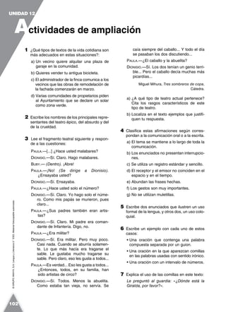 ©GRUPOANAYA,S.A.LenguayLiteratura2.°ESO.Materialfotocopiableautorizado.
1 ¿Qué tipos de textos de la vida cotidiana son
más adecuados en estas situaciones?:
a) Un vecino quiere alquilar una plaza de
garaje en la comunidad.
b) Quieres vender tu antigua bicicleta.
c) El administrador de la finca comunica a los
vecinos que las obras de remodelación de
la fachada comenzarán en marzo.
d) Varias comunidades de propietarios piden
al Ayuntamiento que se declare un solar
como zona verde.
2 Escribe los nombres de los principales repre-
sentantes del teatro épico, del absurdo y del
de la crueldad.
3 Lee el fragmento teatral siguiente y respon-
de a las cuestiones:
PAULA.—[...] ¿Hace usted malabares?
DIONISIO.—Sí. Claro. Hago malabares.
BUBY.— (Dentro). ¡Abre!
PAULA.—¡No! (Se dirige a Dionisio).
¿Ensayaba usted?
DIONISIO.—Sí. Ensayaba.
PAULA.—¿Hace usted solo el número?
DIONISIO.—Sí. Claro. Yo hago solo el núme-
ro. Como mis papás se murieron, pues
claro...
PAULA.—¿Sus padres también eran artis-
tas?
DIONISIO.—Sí. Claro. Mi padre era coman-
dante de Infantería. Digo, no.
PAULA.—¿Era militar?
DIONISIO.—Sí. Era militar. Pero muy poco.
Casi nada. Cuando se aburría solamen-
te. Lo que más hacía era tragarse el
sable. Le gustaba mucho tragarse su
sable. Pero claro, eso les gusta a todos...
PAULA.—Es verdad... Eso les gusta a todos...
¿Entonces, todos, en su familia, han
sido artistas de circo?
DIONISIO.—Sí. Todos. Menos la abuelita.
Como estaba tan vieja, no servía. Se
caía siempre del caballo... Y todo el día
se pasaban los dos discutiendo...
PAULA.—¿El caballo y la abuelita?
DIONISIO.—Sí. Los dos tenían un genio terri-
ble... Pero el caballo decía muchas más
picardías...
Miguel Mihura, Tres sombreros de copa,
Cátedra.
a) ¿A qué tipo de teatro actual pertenece?
Cita los rasgos característicos de este
tipo de teatro.
b) Localiza en el texto ejemplos que justifi-
quen tu respuesta.
4 Clasifica estas afirmaciones según corres-
pondan a la comunicación oral o a la escrita.
a) El tema se mantiene a lo largo de toda la
comunicación.
b) Los enunciados no presentan interrupcio-
nes.
c) Se utiliza un registro estándar y sencillo.
d) El receptor y el emisor no coinciden en el
espacio y en el tiempo.
e) Abundan las frases hechas.
f) Los gestos son muy importantes.
g) No se utilizan muletillas.
5 Escribe dos enunciados que ilustren un uso
formal de la lengua, y otros dos, un uso colo-
quial.
6 Escribe un ejemplo con cada uno de estos
casos:
• Una oración que contenga una palabra
compuesta separada por un guion.
• Una oración en la que aparezcan comillas
en las palabras usadas con sentido irónico.
• Una oración con un intervalo de números.
7 Explica el uso de las comillas en este texto:
Le preguntó al guardia: «¿Dónde está la
Giralda, por favor?».
A
UNIDAD 12
ctividades de ampliación
102
 