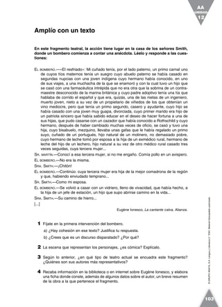 ©GRUPOANAYA,S.A.LenguayLiteratura2.°ESO.Materialfotocopiableautorizado.
En este fragmento teatral, la acción tiene lugar en la casa de los señores Smith,
donde un bombero comienza a contar una anécdota. Léelo y responde a las cues-
tiones:
EL BOMBERO.—«El resfriado»: Mi cuñado tenía, por el lado paterno, un primo carnal uno
de cuyos tíos maternos tenía un suegro cuyo abuelo paterno se había casado en
segundas nupcias con una joven indígena cuyo hermano había conocido, en uno
de sus viajes, a una muchacha de la que se enamoró y con la cual tuvo un hijo que
se casó con una farmacéutica intrépida que no era otra que la sobrina de un contra-
maestre desconocido de la marina británica y cuyo padre adoptivo tenía una tía que
hablaba de corrido el español y que era, quizás, una de las nietas de un ingeniero,
muerto joven, nieto a su vez de un propietario de viñedos de los que obtenían un
vino mediocre, pero que tenía un primo segundo, casero y ayudante, cuyo hijo se
había casado con una joven muy guapa, divorciada, cuyo primer marido era hijo de
un patriota sincero que había sabido educar en el deseo de hacer fortuna a una de
sus hijas, que pudo casarse con un cazador que había conocido a Rothschild y cuyo
hermano, después de haber cambiado muchas veces de oficio, se casó y tuvo una
hija, cuyo bisabuelo, mezquino, llevaba unas gafas que le había regalado un primo
suyo, cuñado de un portugués, hijo natural de un molinero, no demasiado pobre,
cuyo hermano de leche tomó por esposa a la hija de un exmédico rural, hermano de
leche del hijo de un lechero, hijo natural a su vez de otro médico rural casado tres
veces seguidas, cuya tercera mujer...
SR. MARTÍN.—Conocí a esa tercera mujer, si no me engaño. Comía pollo en un avispero.
EL BOMBERO.—No era la misma.
SRA. SMITH.—¡Chitón!
EL BOMBERO.—Continúo: cuya tercera mujer era hija de la mejor comadrona de la región
y que, habiendo enviudado temprano...
SR. SMITH.—Como mi esposa.
EL BOMBERO.—Se volvió a casar con un vidriero, lleno de vivacidad, que había hecho, a
la hija de un jefe de estación, un hijo que supo abrirse camino en la vida...
SRA. SMITH.—Su camino de hierro...
[...]
Eugène Ionesco, La cantante calva, Alianza.
1 Fíjate en la primera intervención del bombero.
a) ¿Hay cohesión en ese texto? Justifica tu respuesta.
b) ¿Crees que es un discurso disparatado? ¿Por qué?
2 La escena que representan los personajes, ¿es cómica? Explícalo.
3 Según lo anterior, ¿en qué tipo de teatro actual se encuadra este fragmento?
¿Quiénes son sus autores más representativos?
4 Recaba información en la biblioteca o en internet sobre Eugène Ionesco, y elabora
una ficha donde conste, además de algunos datos sobre el autor, un breve resumen
de la obra a la que pertenece el fragmento.
Amplío con un texto
UNIDAD
12
AA
103
 
