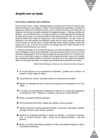 ©GRUPOANAYA,S.A.LenguayLiteratura2.°ESO.Materialfotocopiableautorizado.
Lee el texto y responde a las cuestiones:
El día en que lo iban a matar, Santiago Nasar se levantó a las 5.30 de la mañana para
esperar el buque en que llegaba el obispo. Había soñado que atravesaba un bosque de
higuerones donde caía una llovizna tierna, y por un instante fue feliz en el sueño, pero al
despertar se sintió por completo salpicado de cagada de pájaros. «Siempre soñaba con
árboles», me dijo Plácida Linero, su madre, evocando 27 años después los pormenores
de aquel lunes ingrato. «La semana anterior había soñado que iba solo en un avión de
papel de estaño que volaba sin tropezar por entre los almendros», me dijo. Tenía una
reputación muy bien ganada de intérprete certera de los sueños ajenos, siempre que
se los contaran en ayunas, pero no había advertido ningún augurio aciago en esos dos
sueños de su hijo, ni en los otros sueños con árboles que él le había contado en las
mañanas que precedieron a su muerte.
[...] Muchos coincidían en el recuerdo de que era una mañana radiante con una brisa de
mar que llegaba a través de los platanales, como era de pensar que lo fuera en un buen
febrero de aquella época. Pero la mayoría estaba de acuerdo en que era un tiempo fúne-
bre, con un cielo turbio y bajo y un denso olor de aguas dormidas, y que en el instante
de la desgracia estaba cayendo una llovizna menuda como la que había visto Santiago
Nasar en el bosque del sueño. Yo estaba reponiéndome de la parranda de la boda...
Gabriel García Márquez, Crónica de una muerte anunciada, Bruguera.
1 En la obra literaria a la que pertenece el fragmento, ¿quiénes son el emisor y el
receptor? ¿Qué código se utiliza?
2 ¿Qué hechos se narran? ¿De quién obtiene la información el narrador?
3 Explica con ejemplos las dos funciones del lenguaje que predominan en el frag-
mento.
4 La novela a la que pertenece el fragmento se basa en un suceso real recogido por
un periódico en 1951. Reflexiona y contesta: ¿por qué es un texto literario?
5 Indica a qué género literario pertenece.
6 Con la ayuda del diccionario, explica qué significa «augurio aciago».
7 Escribe sinónimos de estas palabras del texto: pormenores, reputación, radiante,
presagio, fúnebre, turbio, denso, parranda.
8 Clasifica los sintagmas siguientes y señala sus núcleos: «un bosque de higuero-
nes», «la semana anterior», «feliz», «denso olor de aguas dormidas», «muy bien
ganada».
9 Busca en el texto tres palabras agudas con tilde, tres palabras agudas sin tilde y
tres palabras esdrújulas.
Amplío con un texto
UNIDAD
1
AA
59
 