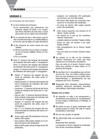 SOLUCIONESSOLUCIONES
UNIDAD
4
111
©GRUPOANAYA,S.A.LenguayLiteratura2.°ESO.Materialfotocopiableautorizado.
UNIDAD 4
ACTIVIDADES DE REFUERZO
1 a) Una mañana de primavera.
b) Los sentimientos que predominan son
positivos: alegría de plata y oro, maripo-
sas,flores,hervidero de vida sana y nueva,
gran panal de luz, cálida rosa encendida.
2 Es un conjunto de dos o más versos, que for-
man una estructura fija en su medida silábica y
en la rima, que se repite a lo largo del poema.
3 a) Se compone de cuatro versos de once
sílabas.
b) Riman el primero con el cuarto y el segun-
do con el tercero (ABBA). Riman en con-
sonante.
c) Es un cuarteto.
4 Está: 3.ª persona del singular del presente
de indicativo del verbo estar, 1.ª conjugación.
Pone: 3.ª persona del singular del presente
de indicativo del verbo poner,2.ª conjugación.
Juegan: 3.ª persona del singular del presente
de indicativo del verbo jugar, 1.ª conjugación.
5 – Siento: 1.ª persona del singular del pre-
sente de indicativo del verbo sentir, 3.ª
conjugación.
– Habrá pasado: 3.ª persona del singular del
futuro compuesto de indicativo del verbo
pasar, 1.ª conjugación.
– Leeremos: 1.ª persona del plural del futuro
simple de indicativo del verbo leer, 2.ª con-
jugación.
– Hemos visto: 1.ª persona del plural del pre-
térito perfecto compuesto de indicativo del
verbo ver, 2.ª conjugación.
– Vengas: 2.ª persona del singular del pre-
sente de subjuntivo del verbo venir, 3.ª
conjugación.
– Iría: 1.ª o 3.ª persona del singular del con-
dicional simple de indicativo del verbo ir,3.ª
conjugación.
6 – A las cuatro sale (SV predicado) el tren de
Bilbao (SN sujeto).
– Ese profesor (SN sujeto) trabaja en el ins-
tituto del barrio (SV predicado).
– Marina (SN sujeto) siempre llega tarde (SV
predicado).
– Llegaron con antelación (SV predicado)
sus primas y sus tíos (SN sujeto).
– Mi madre (SN sujeto) ha comprado man-
zanas en el mercado (SV predicado).
– El primo de Nacho (SN sujeto) estudia
piano (SV predicado).
7 – Este verano pasamos una semana en El
Bierzo. Sujeto omitido.
– Ha nevado en lo alto de las montañas.
Oración impersonal.
– ¿Habéis estado en Londres? Sujeto omitido.
– Todos los días me levanto a las siete.
Sujeto omitido.
– Nos encargaremos de la música. Sujeto
omitido.
– Hay una carta en el buzón. Oración imper-
sonal.
8 Ha nevado en lo alto de las montañas.
Oración impersonal con verbo que hace
referencia a un fenómeno atmosférico.
Hay una carta en el buzón. Oración imper-
sonal que contiene el verbo haber en 3.ª
persona del singular.
9 Se escriben con h, las palabras que comien-
zan por hie-, hue-, hui- (hierro, hierba, hueso,
huir); las que empiezan por el prefijo hiper-
(hipermetropía), y, generalmente, las que
empiezan por hum- (humano).
10 Respuesta libre. Ejemplos: hipocondríaco,
hipófisis, hemiciclo, hemisferio, hemofilia,
hemodiálisis, hidrocefalia, hidrosfera.
Repaso con un texto
1 Se describe un valle y las sensaciones y
sentimientos que produce su contemplación
en dos amigos, el Mochuelo y el Moñigo, al
anochecer.
2 Se siente en paz; le gusta contemplar este
paisaje porque el verdor del valle le inspira
tranquilidad y serenidad.
3 No, por eso, quizás, le agrada.
4 Se sobrecogía bajo una especie de pánico
astral.
Respuesta libre. Ejemplo:
Le causaba un temor especial la contempla-
ción de las numerosas estrellas.
 