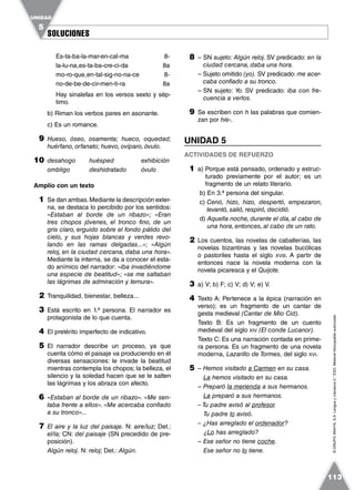 SOLUCIONESSOLUCIONES
UNIDAD
5
113
©GRUPOANAYA,S.A.LenguayLiteratura2.°ESO.Materialfotocopiableautorizado.
Es-ta-ba-la-mar-en-cal-ma 8-
la-lu-na
˘
es-ta-ba-cre-ci-da 8a
mo-ro-que
˘
en-tal-sig-no-na-ce 8-
no-de-be-de-cir-men-ti-ra 8a
Hay sinalefas en los versos sexto y sép-
timo.
b) Riman los verbos pares en asonante.
c) Es un romance.
9 Hueso, óseo, osamenta; hueco, oquedad;
huérfano, orfanato; huevo, ovíparo, óvulo.
10 desahogo huésped exhibición
ombligo deshidratado óvulo
Amplío con un texto
1 Se dan ambas.Mediante la descripción exter-
na, se destaca lo percibido por los sentidos:
«Estaban al borde de un ribazo»; «Eran
tres chopos jóvenes, el tronco fino, de un
gris claro, erguido sobre el fondo pálido del
cielo, y sus hojas blancas y verdes revo-
lando en las ramas delgadas...»; «Algún
reloj, en la ciudad cercana, daba una hora».
Mediante la interna, se da a conocer el esta-
do anímico del narrador: «iba invadiéndome
una especie de beatitud»; «se me saltaban
las lágrimas de admiración y ternura».
2 Tranquilidad, bienestar, belleza...
3 Está escrito en 1.ª persona. El narrador es
protagonista de lo que cuenta.
4 El pretérito imperfecto de indicativo.
5 El narrador describe un proceso, ya que
cuenta cómo el paisaje va produciendo en él
diversas sensaciones: le invade la beatitud
mientras contempla los chopos; la belleza, el
silencio y la soledad hacen que se le salten
las lágrimas y los abraza con afecto.
6 «Estaban al borde de un ribazo». «Me sen-
taba frente a ellos». «Me acercaba confiado
a su tronco»...
7 El aire y la luz del paisaje. N: aire/luz; Det.:
el/la; CN: del paisaje (SN precedido de pre-
posición).
Algún reloj. N: reloj; Det.: Algún.
8 – SN sujeto: Algún reloj. SV predicado: en la
ciudad cercana, daba una hora.
– Sujeto omitido (yo). SV predicado: me acer-
caba confiado a su tronco.
– SN sujeto: Yo. SV predicado: iba con fre-
cuencia a verlos.
9 Se escriben con h las palabras que comien-
zan por hie-.
UNIDAD 5
ACTIVIDADES DE REFUERZO
1 a) Porque está pensado, ordenado y estruc-
turado previamente por el autor; es un
fragmento de un relato literario.
b) En 3.ª persona del singular.
c) Cenó, hizo, hizo, despertó, empezaron,
levantó, salió, respiró, decidió.
d) Aquella noche, durante el día, al cabo de
una hora, entonces, al cabo de un rato.
2 Los cuentos, las novelas de caballerías, las
novelas bizantinas y las novelas bucólicas
o pastoriles hasta el siglo XVIII. A partir de
entonces nace la novela moderna con la
novela picaresca y el Quijote.
3 a) V; b) F; c) V; d) V; e) V.
4 Texto A: Pertenece a la épica (narración en
verso); es un fragmento de un cantar de
gesta medieval (Cantar de Mio Cid).
Texto B: Es un fragmento de un cuento
medieval del siglo XIV (El conde Lucanor).
Texto C: Es una narración contada en prime-
ra persona. Es un fragmento de una novela
moderna, Lazarillo de Tormes, del siglo XVI.
5 – Hemos visitado a Carmen en su casa.
La hemos visitado en su casa.
– Preparó la merienda a sus hermanos.
La preparó a sus hermanos.
– Tu padre avisó al profesor.
Tu padre lo avisó.
– ¿Has arreglado el ordenador?
¿Lo has arreglado?
– Ese señor no tiene coche.
Ese señor no lo tiene.
 