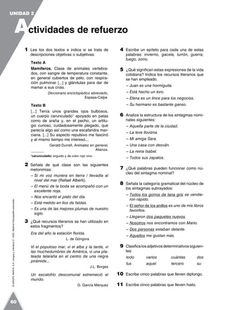 ©GRUPOANAYA,S.A.LenguayLiteratura2.°ESO.Materialfotocopiableautorizado.
1 Lee los dos textos e indica si se trata de
descripciones objetivas o subjetivas:
Texto A
Mamíferos. Clase de animales vertebra-
dos, con sangre de temperatura constante,
en general cubiertos de pelo, con respira-
ción pulmonar [...] y glándulas para dar de
mamar a sus crías.
Diccionario enciclopédico abreviado,
Espasa-Calpe.
Texto B
[...] Tenía unos grandes ojos bulbosos,
un cuerpo carunculado1
apoyado en patas
como de araña y, en el pecho, un artilu-
gio curioso, cuidadosamente plegado, que
parecía algo así como una escafandra mar-
ciana. [...] Su aspecto repulsivo me fascinó
y al mismo tiempo me interesó...
Gerald Durrell, Animales en general,
Alianza.
1
carunculado: erguido y de color rojo vivo.
2 Señala de qué clase son las siguientes
metonimias:
– Si mi voz muriera en tierra / llevadla al
nivel del mar (Rafael Alberti).
– El menú de la boda se acompañó con un
excelente rioja.
– Nos encantó el plato del día.
– Está metido en líos de faldas.
– Es una de las mejores plumas de nuestro
siglo.
3 ¿Qué recursos literarios se han utilizado en
estos fragmentos?
Era del año la estación florida.
L. de Góngora
Vi el populoso mar, vi el alba y la tarde, vi
las muchedumbres de América, vi una pla-
teada telaraña en el centro de una negra
pirámide...
J.L. Borges
Un escalofrío descomunal estremeció el
mundo.
G. García Márquez
4 Escribe un epíteto para cada una de estas
palabras: invierno, gacela, turrón, guerra,
fuego, zorro.
5 ¿Qué significan estas expresiones de la vida
cotidiana? Indica los recursos literarios que
se han empleado.
– Juan es una hormiguita.
– Está hecho un toro.
– Elena es un lince para los negocios.
– Su hermano es bastante ganso.
6 Analiza la estructura de los sintagmas nomi-
nales siguientes:
– Aquella parte de la ciudad.
– La leve llovizna.
– Mi amiga Sara.
– Una casa con desván.
– La reina Isabel.
– Todos sus zapatos.
7 ¿Qué palabras pueden funcionar como nú-
cleo del sintagma nominal?
8 Señala la categoría gramatical del núcleo de
los sintagmas subrayados:
– Todos los gorros de lana gris se vendie-
ron rápido.
– El señor de los anillos es uno de mis libros
favoritos.
– Llegaron dos paquetes nuevos.
– Nosotros nos encontramos con Mario.
– Dos personas estaban delante.
– Aquellos me gustan más.
9 Clasificalosadjetivosdeterminativossiguien-
tes:
todo varios cuántas dos
tus aquel tercero su
10 Escribe cinco palabras que lleven diptongo.
11 Escribe cinco palabras que lleven hiato.
A
UNIDAD 2
ctividades de refuerzo
60
 