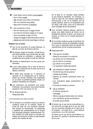 SOLUCIONESSOLUCIONES
UNIDAD
5
114
©GRUPOANAYA,S.A.LenguayLiteratura2.°ESO.Materialfotocopiableautorizado.
6 – Juan debe mucho dinero a sus padres.
– No lo diré a nadie.
– Me enviaba una carta a la semana.
– Dio una sorpresa a su novia.
– Nos echó la bronca a nosotros.
7 – Voy a hacerte un favor.
– No me importa que no haya venido.
– Los troncos formaron ondas en el agua.
– Se le ha partido el ala a mi loro.
– Llegamos hasta la desembocadura del río.
– Habría que salir pronto para llegar a tiempo.
Repaso con un texto
1 Con la de encontrar al curaca Momasí, el
jefe de una tribu de América del Sur.
2 No, porque, según el narrador, el indio ticuna,
que había previsto unos veinte días de viaje,
no era fuerte en aritmética, y, además, las
condiciones de la jungla no eran las idóneas.
3 Cuando le abandonaron los dos guías sor-
domudos.
4 A dos indios pebas. De su tribu le llamó la
atención su atracción por el color rojo en sus
tejidos y pinturas.
5 El relato está contado en 1.ª persona; el
narrador es el protagonista de la historia.
Utiliza las formas verbales más habituales
en un relato: el pretérito perfecto simple y el
pretérito imperfecto de indicativo.
6 Los misioneros me prestaron una canoa.
Predicado: me prestaron una canoa. Núcleo:
prestaron; CD: una canoa; CI: me.
7 En América del Sur.
Respuesta libre.
ACTIVIDADES DE AMPLIACIÓN
1 En el texto A un narrador cuenta una escena
cotidiana vivida en un autobús, desde su
punto de vista. Es una narración espontá-
nea porque es improvisada, no preparada
y presenta las características de la lengua
oral (lenguaje coloquial, exclamaciones, fra-
ses hechas). En este grupo se incluyen los
relatos que hacemos a diario y este ejemplo
podría ser muestra de ello.
En el texto B, un narrador relata también
lo que observa alrededor; sin embargo, su
autor lo hace de una manera organizada y
estructurada, y con un fin estético, que se
puede apreciar, tanto en el vocabulario que
se utiliza, más culto, como en la estructura
más compleja de los enunciados.
2 Una narración literaria extensa, escrita en
prosa, que relata hechos de ficción con la
finalidad de distraer al lector. Las obras que
marcan su inicio son la novela picaresca y
el Quijote.
3 En la novela moderna surge el antihéroe. Es
un personaje carente de cualidades singula-
res y que no sobresale entre los demás. Es
característico de las novelas picarescas.
4 Respuesta libre.
5 – Ana nos los recitaba.
– Marta lo acompañó a la estación.
– La dimos por los alrededores.
– La he visto en el parque.
– Lo colocó en la portería.
– Un arquitecto inglés las diseñó.
6 – Le entregaré el regalo mañana.
– El director les dio las gracias.
– Llévale esta botella.
– Marcos le enviaba bombones todos los
viernes.
– Los voluntarios le/les suministraron ali-
mentos.
– El jurado le otorgó un premio.
7 – Se lo entregaré.
– El director se las dio.
– Llévasela.
– Marcos se los enviaba todos los viernes.
– Los voluntarios se los suministraron.
– El jurado se lo otorgó.
8 El leísmo es el uso de los pronombres le y
les como CD, en lugar de lo, la, los, las. Este
uso es incorrecto excepto en el caso de le
en singular —en lugar de lo— para referirse
a personas o a un ser animado.
El laísmo es el uso de los pronombres la y
las como CI, cuando lo correcto sería el uso
de le y les.
 