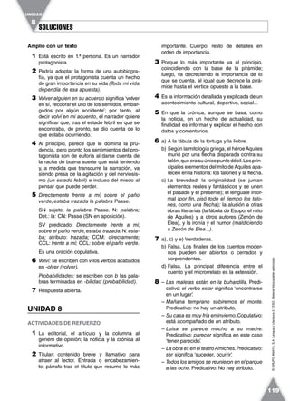 SOLUCIONESSOLUCIONES
UNIDAD
8
119
©GRUPOANAYA,S.A.LenguayLiteratura2.°ESO.Materialfotocopiableautorizado.
Amplío con un texto
1 Está escrito en 1.ª persona. Es un narrador
protagonista.
2 Podría adoptar la forma de una autobiogra-
fía, ya que el protagonista cuenta un hecho
de gran importancia en su vida (Toda mi vida
dependía de esa apuesta).
3 Volver alguien en su acuerdo significa ‘volver
en sí, recobrar el uso de los sentidos, embar-
gados por algún accidente’; por tanto, al
decir volví en mi acuerdo, el narrador quiere
significar que, tras el estado febril en que se
encontraba, de pronto, se dio cuenta de lo
que estaba ocurriendo.
4 Al principio, parece que le domina la pru-
dencia, pero pronto los sentimientos del pro-
tagonista son de euforia al darse cuenta de
la racha de buena suerte que está teniendo
y, a medida que transcurre la narración, va
siendo presa de la agitación y del nerviosis-
mo (un estado febril) e incluso del miedo al
pensar que puede perder.
5 Directamente frente a mí, sobre el paño
verde, estaba trazada la palabra Passe.
SN sujeto: la palabra Passe. N: palabra;
Det.: la: CN: Passe (SN en aposición).
SV predicado: Directamente frente a mí,
sobre el paño verde,estaba trazada.N: esta-
ba; atributo: trazada; CCM: directamente;
CCL: frente a mí; CCL: sobre el paño verde.
Es una oración copulativa.
6 Volví: se escriben con v los verbos acabados
en -olver (volver).
Probabilidades: se escriben con b las pala-
bras terminadas en -bilidad (probabilidad).
7 Respuesta abierta.
UNIDAD 8
ACTIVIDADES DE REFUERZO
1 La editorial, el artículo y la columna al
género de opinión; la noticia y la crónica al
informativo.
2 Titular: contenido breve y llamativo para
atraer al lector. Entrada o encabezamien-
to: párrafo tras el título que resume lo más
importante. Cuerpo: resto de detalles en
orden de importancia.
3 Porque lo más importante va al principio,
coincidiendo con la base de la pirámide;
luego, va decreciendo la importancia de lo
que se cuenta, al igual que decrece la pirá-
mide hasta el vértice opuesto a la base.
4 Es la información detallada y explicada de un
acontecimiento cultural, deportivo, social...
5 En que la crónica, aunque se basa, como
la noticia, en un hecho de actualidad, su
finalidad es informar y explicar el hecho con
datos y comentarios.
6 a) A la fábula de la tortuga y la liebre.
b) Según la mitología griega, el héroe Aquiles
murió por una flecha disparada contra su
talón,queerasuúnicopuntodébil.Losprin-
cipales elementos del mito de Aquiles apa-
recen en la historia: los talones y la flecha.
c) La brevedad; la originalidad (se juntan
elementos reales y fantásticos y se unen
el pasado y el presente); el lenguaje infor-
mal (por fin, pisó todo el tiempo los talo-
nes, como una flecha); la alusión a otras
obras literarias (la fábula de Esopo, el mito
de Aquiles) y a otros autores (Zenón de
Elea), y la ironía y el humor (maldiciendo
a Zenón de Elea...).
7 a), c) y e) Verdaderas.
b) Falsa. Los finales de los cuentos moder-
nos pueden ser abiertos o cerrados y
sorprendentes.
d) Falsa. La principal diferencia entre el
cuento y el microrrelato es la extensión.
8 – Las maletas están en la buhardilla. Predi-
cativo: el verbo estar significa ‘encontrarse
en un lugar’.
– Mañana temprano subiremos el monte.
Predicativo: no hay un atributo.
– Su casa es muy fría en invierno.Copulativo:
está acompañado de un atributo.
– Luisa se parece mucho a su madre.
Predicativo: parecer significa en este caso
‘tener parecido’.
– La obra es en el teatroArniches.Predicativo:
ser significa ‘suceder, ocurrir’.
– Todos los amigos se reunieron en el parque
a las ocho. Predicativo: No hay atributo.
 
