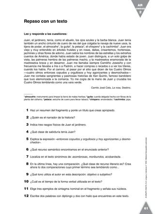 ©GRUPOANAYA,S.A.LenguayLiteratura2.°ESO.Materialfotocopiableautorizado.
Lee y responde a las cuestiones:
Juan, el jardinero, tenía, como el abuelo, los ojos azules y la barba blanca. Juan tenía
también un ancho cinturón de cuero de res del que colgaba la navaja de nueve usos, la
tijera de podar, el almocafre1
, la guita2
, la petaca3
, el chispero4
y la cachimba5
. Juan era
viejo y muy entendido en árboles frutales y en rosas, dalias, crisantemos, hortensias,
jazmines y otras flores de adorno. Juan sabía los nombres de las estrellas y los extraños
cuentos de América, donde había estado de joven. Juan distinguía, a un solo golpe de
vista, las palmeras hembra de las palmeras macho, y la madreselva enamorada de la
madreselva brava y en desamor. Juan me llamaba siempre Camiliño Josesiño y con
frecuencia me llevaba a Iria o a Padrón, a hacer compras o recados o a ver los títeres,
cuando los había. Por el camino, al pasar por el sitio que dicen de los Cuatro Olmos
—cuatro olmos entonces copudos y orgullosos y hoy agonizantes y desmochados—
Juan me contaba sangrientas y pasmosas historias de Xan Quinto, famoso bandolero
que tuvo atemorizada a la comarca. Yo me cogía de la mano de Juan y cruzaba los
Cuatro Olmos temblando como una vara verde.
Camilo José Cela, La rosa, Destino.
1
almocafre: instrumento para limpiar la tierra de malas hierbas; 2
guita: cuerda delgada hecha con fibras de la
planta del cáñamo; 3
petaca: estuche de cuero para llevar tabaco; 4
chispero: encendedor; 5
cachimba: pipa.
1 Haz un resumen del fragmento y ponle un título que creas apropiado.
2 ¿Quién es el narrador de la historia?
3 Indica tres rasgos físicos de Juan el jardinero.
4 ¿Qué clase de sabiduría tenía Juan?
5 Explica la expresión «entonces copudos y orgullosos y hoy agonizantes y desmo-
chados».
6 ¿Qué recurso semántico encontramos en el enunciado anterior?
7 Localiza en el texto sinónimos de: asombrosas, moribundos, acobardada.
8 En la última línea, hay una comparación. ¿Qué clase de recurso literario es? Crea
ahora tú dos comparaciones cuyo primer término sea temblando como...
9 ¿Qué tono utiliza el autor en esta descripción: objetivo o subjetivo?
10 ¿Cuál es el tiempo de la forma verbal utilizada en el texto?
11 Elige tres ejemplos de sintagma nominal en el fragmento y señala sus núcleos.
12 Escribe dos palabras con diptongo y dos con hiato que encuentres en este texto.
Repaso con un texto
UNIDAD
2
AR
61
 