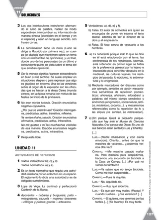SOLUCIONESSOLUCIONES
UNIDAD
11
127
©GRUPOANAYA,S.A.LenguayLiteratura2.°ESO.Materialfotocopiableautorizado.
3 Los dos interlocutores intervienen alternan-
do el turno de palabra, hablan de modo
espontáneo, intercambian su información de
manera directa (coinciden en el tiempo y en
el espacio) y usan un lenguaje sencillo, con
frases cortas.
4 La conversación tiene un inicio (Lucio se
dirige a Mauricio por primera vez); un cuer-
po (el diálogo que mantienen sobre un tema
con un intercambio de opiniones), y un final,
donde uno de los personajes da un último y
contundente punto de vista sobre el tema del
que estaban opinando.
5 Ser la monda significa ‘parecer extraordinario
en buen o mal sentido’. Se suele emplear en
situaciones alegres o para expresar que algo
es gracioso en extremo. Una de las versiones
sobre el origen de la expresión son las ofren-
das que se hacían a la diosa Ceres (munda
cereris) en la época romana con motivo de las
fiestas del inicio de la primavera.
6 No eran novios todavía. Oración enunciativa
negativa copulativa.
¿Por qué se vestirán así? Oración interrogati-
va, predicativa, activa, transitiva, reflexiva.
Ya venían el año pasado. Oración enunciativa
afirmativa, predicativa, activa, intransitiva.
No me gustan a mí las muchachas vestidas
de esa manera. Oración enunciativa negati-
va, predicativa, activa, intransitiva.
7 Respuesta libre.
UNIDAD 11
ACTIVIDADES DE REFUERZO
1 Textos instructivos: b), c) y d).
Textos normativos: a) y e).
2 Es un texto normativo que regula una activi-
dad realizada por un colectivo en un espacio.
El reglamento lo dicta una autoridad y es de
obligado cumplimiento.
3 Lope de Vega. La continuó y perfeccionó
Calderón de la Barca.
4 Aposentos – nobleza y burguesía; patio –
mosqueteros; cazuela – mujeres; desvanes
– clérigos y poetas; gradas – artesanos.
5 Verdaderas: a), d), e) y f).
b) Falsa. El autor de comedias era quien se
encargaba de poner en escena el texto
teatral, además de ser el director de la
obra y el empresario.
c) Falsa. El foso servía de vestuario a los
hombres.
6 a) Es coherente porque todo lo que se dice
en él está relacionado con el tema: las
preferencias de los románticos. Además,
está ordenado: en primer lugar se habla
de la preferencia general por lo lejano e
inaccesible para concretar después en lo
medieval, las culturas lejanas, los vesti-
gios del pasado, lo nocturno, lo sobrena-
tural y lo enigmático.
b) Mediante marcadores del discurso como
por ejemplo, también, es decir; mecanis-
mos semánticos de repetición (román-
ticos; añoranza, añoraron, añoraban) y
palabras del mismo campo semántico y
sinónimos (enigmático, sobrenatural, tétri-
co, misterioso, oscuros...), y mecanismos
referenciales como la repetición de lo y
las elipsis (se sentían, se interesaban).
7 a) (Un parque. Quizá el pequeño parque-
cillo que hay ante el Museo de Ciencias
Naturales.O el parque del Oeste.En uno de
sus bancos están sentados Luis y Charito).
[...]
LUIS.—(Habla titubeando y con cierta
emoción). Charito... antes de que te
marches de veraneo... ¿podemos ver-
nos otra vez?
CHARITO. —Me marcho pasado maña-
na. Pero mañana para despedirnos,
hacemos una excursión en bicicleta a
la Casa de Campo. [...] ¿Por qué no
vienes tú también?
LUIS.—Ya sabes que no tengo bicicleta.
Como me han suspendido...
CHARITO.—Pues la alquilas.
LUIS.—No, alquilada no.
CHARITO.—Huy, qué soberbia.
LUIS.—Es que son muy malas. (Pausa). Y
cuando vuelvas... ¿nos veremos? [...]
CHARITO. —Si quieres, nos veremos por las
tardes. [...] (Se levanta). Es muy tarde.
 