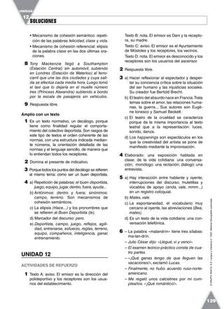 SOLUCIONESSOLUCIONES
UNIDAD
12
129
©GRUPOANAYA,S.A.LenguayLiteratura2.°ESO.Materialfotocopiableautorizado.
• Mecanismo de cohesión semántico: repeti-
ción de las palabras felicidad, clase y vida.
• Mecanismo de cohesión referencial: elipsis
de la palabra clase en las dos últimas ora-
ciones.
8 Tony Mackenzie llegó a Southampton
(Estación Central) sin automóvil, subiendo
en Londres (Estación de Waterloo) al ferro-
carril que une las dos ciudades y cuya sali-
da se efectúa cada media hora. Luego tomó
el taxi que lo dejaría en el muelle número
tres (Princess Alexandra) subiendo a bordo
por la escala de pasajeros sin vehículos.
9 Respuesta libre.
Amplío con un texto
1 Es un texto normativo, un decálogo, porque
tiene como finalidad regular el comporta-
miento del colectivo deportista. Son rasgos de
este tipo de textos el orden coherente de las
normas, con una estructura indicada median-
te números, la orientación detallada de las
normas y el lenguaje sencillo, de manera que
lo entiendan todos los receptores.
2 Domina el presente de indicativo.
3 Porque todos los puntos del decálogo se refieren
al mismo tema: cómo ser un buen deportista.
4 a) Repetición de palabras: el buen deportista,
juego, equipo, jugar, dentro, fuera, ayuda...
b) Antónimos: dentro y fuera; sinónimos:
campo, terreno. Son mecanismos de
cohesión semánticos.
c) La elipsis (Hace...) y los pronombres que
se refieren al Buen Deportista (le).
d) Marcador del discurso: pero.
e) Deportista, campo, juego, reflejos, agili-
dad, entrenarse, esfuerzo, reglas, terreno,
equipo, compañeros, inteligencia, ganar,
entrenamiento.
UNIDAD 12
ACTIVIDADES DE REFUERZO
1 Texto A: aviso. El emisor es la dirección del
polideportivo y los receptores son los usua-
rios del establecimiento.
Texto B: nota. El emisor es Dani y la recepto-
ra, su madre.
Texto C: aviso. El emisor es el Ayuntamiento
de Móstoles y los receptores, los vecinos.
Texto D: nota. El emisor es desconocido y los
receptores son los usuarios del ascensor.
2 Respuesta libre.
3 a) Hacer reflexionar al espectador y desper-
tar su conciencia crítica sobre la situación
del ser humano y las injusticias sociales.
Su creador fue Bertold Brecht.
b) El teatro del absurdo nace en Francia.Trata
temas sobre el amor, las relaciones huma-
nas, la guerra... Sus autores son Eugè-
ne Ionesco y Samuel Beckett.
c) El teatro de la crueldad se caracteriza
porque da la misma importancia al texto
teatral que a la representación: luces,
sonido, danza.
d) Los happenings son espectáculos en los
que la creatividad del artista se pone de
manifiesto mediante la improvisación.
4 Elaborado: una exposición hablada en
clase; de la vida cotidiana: una conversa-
ción; monólogo: una rectación; diálogo: una
entrevista.
5 a) Hay interacción entre hablante y oyente;
interrupciones del discurso; muletillas y
vocablos de apoyo (anda, vale, mmm...)
en un registro coloquial.
b) Mates, vale.
c) La espontaneidad, el vocabulario muy
cercano al oyente, las abreviaciones (Bea,
mates).
d) Es un texto de la vida cotidiana: una con-
versación telefónica.
6 – La palabra «malandrín» tiene tres sílabas:
ma-lan-drín.
– Julio César dijo: «Llegué, vi y vencí».
– El examen teórico-práctico consta de cua-
tro partes.
– «¡Qué ganas tengo de que lleguen las
vacaciones!», exclamó Lucas.
– Finalmente, no hubo acuerdo ruso-norte-
americano.
– Me regaló unos calcetines por mi cum-
pleaños. «¡Qué romántico!».
 