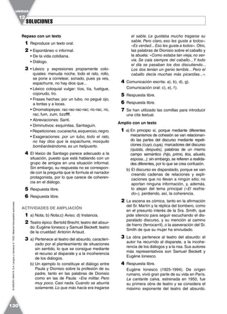SOLUCIONESSOLUCIONES
UNIDAD
12
130
©GRUPOANAYA,S.A.LenguayLiteratura2.°ESO.Materialfotocopiableautorizado.
Repaso con un texto
1 Reproduce un texto oral.
2 • Espontáneo o informal.
• De la vida cotidiana.
• Diálogo.
3 • Léxico y expresiones propiamente colo-
quiales: menuda noche, todo el rato, rollo,
se pone a corretear, sonado, pues ya ves,
espachurre, no hay dios que...
• Léxico coloquial vulgar: tíos, tía, fustigue,
cojonudo, tío.
• Frases hechas: por un tubo, no pegué ojo,
a tontas y a locas.
• Onomatopeyas: rac-rac-rac-rac; ric-rac, ric,
rac; fum, zum, bzzffff.
• Abreviaciones: Santi.
• Diminutivos: esquinitas, Santiaguín.
• Repeticiones: cucaracha,asqueroso,negro.
• Exageraciones: por un tubo, todo el rato,
no hay dios que la espachurre, mosquito
bombardeándome, es un helipuerto.
4 El léxico de Santiago parece adecuado a la
situación, puesto que está hablando con un
grupo de amigos en una situación informal.
Sin embargo, su respuesta no se correspon-
de con la pregunta que le formula el narrador
protagonista, por lo que carece de coheren-
cia en el diálogo.
5 Respuesta libre.
6 Respuesta libre.
ACTIVIDADES DE AMPLIACIÓN
1 a) Nota; b) Nota;c) Aviso; d) Instancia.
2 Teatro épico: Bertold Brecht; teatro del absur-
do: Eugène Ionesco y Samuel Beckett; teatro
de la crueldad: Antonin Artaud.
3 a) Pertenece al teatro del absurdo, caracteri-
zado por el planteamiento de situaciones
sin sentido, lo que se consigue mediante
el recurso al disparate y a la incoherencia
de los diálogos.
b) Un ejemplo lo constituye el diálogo entre
Paula y Dionisio sobre la profesión de su
padre, tanto en las palabras de Dionisio
como en las de Paula: «Era militar. Pero
muy poco. Casi nada. Cuando se aburría
solamente.Lo que más hacía era tragarse
el sable. Le gustaba mucho tragarse su
sable. Pero claro, eso les gusta a todos».
«Es verdad...Eso les gusta a todos». Otro,
las palabras de Dionisio sobre el caballo y
la abuela: «Como estaba tan vieja,no ser-
vía. Se caía siempre del caballo...Y todo
el día se pasaban los dos discutiendo...
Los dos tenían un genio terrible... Pero el
caballo decía muchas más picardías...».
4 Comunicación escrita: a), b), d), g).
Comunicación oral: c), e), f).
5 Respuesta libre.
6 Respuesta libre.
7 Se han utilizado las comillas para introducir
una cita textual.
Amplío con un texto
1 a) En principio sí, porque mediante diferentes
mecanismos de cohesión se van relacionan-
do las partes del discurso mediante repeti-
ciones (cuyo,cuya), marcadores del discurso
(quizás, después), palabras de un mismo
campo semántico (hijo, primo, tíos, abuelo,
esposa...); sin embargo, se refieren a realida-
des diferentes, por lo que se crea confusión.
b) El discurso es disparatado, porque se van
creando cadenas de relaciones y expli-
caciones que no llevan a ningún sitio; no
aportan ninguna información, y, además,
lo alejan del tema principal («El resfria-
do»), perdiendo, así, la coherencia.
2 La escena es cómica, tanto en la afirmación
del Sr. Martín y la réplica del bombero, como
en el presunto interés de la Sra. Smith, que
pide silencio para seguir escuchando el dis-
paratado discurso, y su mención al camino
de hierro (ferrocarril), o la aseveración del Sr.
Smith de que su mujer ha enviudado.
3 La obra pertenece al teatro del absurdo: el
autor ha recurrido al disparate, a la incohe-
rencia de los diálogos y a la risa. Sus autores
más representativos son Samuel Beckett y
Eugène Ionesco.
4 Respuesta libre.
Eugène Ionesco (1925-1994). De origen
rumano, vivió gran parte de su vida en París.
La cantante calva, estrenada en 1950, fue
su primera obra de teatro y se considera el
máximo exponente del teatro del absurdo.
 
