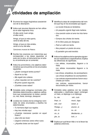 ©GRUPOANAYA,S.A.LenguayLiteratura2.°ESO.Materialfotocopiableautorizado.
1 Enumera los rasgos lingüísticos característi-
cos de la descripción.
2 Indica qué recursos literarios se han utiliza-
do en este fragmento lírico.
Al alba venid, buen amigo,
al alba venid.
Amigo, el que yo más quería,
venid al alba del día.
Amigo, el que yo más amaba,
venid a la luz del alba.
Cancionero musical de Palacio.
3 Escribe tres oraciones con metonimias que
correspondan a las clases siguientes: el
autor por la obra, el instrumento por el artis-
ta, el continente por el contenido.
4 Indica los pronombres y los adjetivos deter-
minativos que encuentres en los enunciados
siguientes:
– ¿Quién consiguió tantos puntos?
– Aquel es su hijo.
– Me regaló dos collares.
– ¿Esas raquetas son las vuestras?
– Mi primo quedó segundo.
– ¡Cuántas cosas sabes!
5 Completa estos sintagmas nominales aña-
diéndoles determinantes y adjetivos califica-
tivos que complementen al núcleo: periódi-
co, mar, fiesta, domingo, desayuno.
6 Localiza los núcleos de los sintagmas nomi-
nales de estos enunciados y clasifica los
determinantes:
– Tu hermana eligió sus regalos.
– Hay tres móviles aquí.
– ¿Cuántas manzanas quedan en aquel
frutero?
– ¡Qué niño tan lindo!
– Llegaron entonces varios niños rusos.
– ¿Aquellas botas son las tuyas?
7 Identifica la clase de complementos del nom-
bre que hay en los enunciados que siguen:
– La novela Drácula es fantástica.
– Un paquete urgente llegó esta mañana.
– Una canción sobre el amor les hizo famo-
sos.
– Compra dos chicles de menta.
– El río Ebro pasa por Zaragoza.
– Pedí un café con leche.
– Nos preparó un postre de arroz.
– El pantalón gris está tendido.
8 Indica si los adjetivos de los ejemplos siguien-
tes son explicativos o especificativos. Explica
las diferencias de significado.
– Los atletas, incansables, llegaron a la
meta.
Los atletas incansables llegaron a la
meta.
– Las chicas, simpáticas, los acompañaron.
Las chicas simpáticas los acompañaron.
– Las noticias esperanzadoras fueron escu-
chadas por todos.
Las noticias, esperanzadoras, fueron
escuchadas por todos.
9 Completa estas palabras con las vocales
adecuadas y clasifícalas según contengan
un hiato, un diptongo o un triptongo:
fu...nte veh...culo
limpi...is murci...lago
esti...rcol cacat...a
Paragu...y anunci...is
am...is su...ve
viv...is Mediterrán...o
ple...to truh...n
10 Explica por qué llevan tilde o no la llevan las
palabras anteriores.
A
UNIDAD 2
ctividades de ampliación
62
 