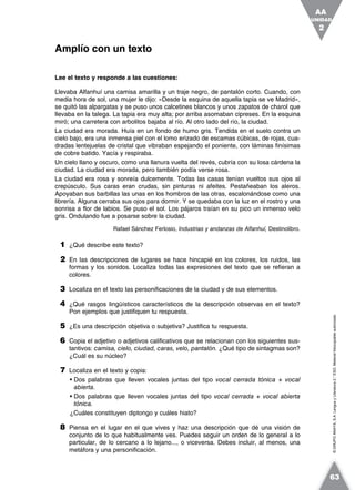 ©GRUPOANAYA,S.A.LenguayLiteratura2.°ESO.Materialfotocopiableautorizado.
Lee el texto y responde a las cuestiones:
Llevaba Alfanhuí una camisa amarilla y un traje negro, de pantalón corto. Cuando, con
media hora de sol, una mujer le dijo: «Desde la esquina de aquella tapia se ve Madrid»,
se quitó las alpargatas y se puso unos calcetines blancos y unos zapatos de charol que
llevaba en la talega. La tapia era muy alta; por arriba asomaban cipreses. En la esquina
miró; una carretera con arbolitos bajaba al río. Al otro lado del río, la ciudad.
La ciudad era morada. Huía en un fondo de humo gris. Tendida en el suelo contra un
cielo bajo, era una inmensa piel con el lomo erizado de escamas cúbicas, de rojas, cua-
dradas lentejuelas de cristal que vibraban espejando el poniente, con láminas finísimas
de cobre batido. Yacía y respiraba.
Un cielo llano y oscuro, como una llanura vuelta del revés, cubría con su losa cárdena la
ciudad. La ciudad era morada, pero también podía verse rosa.
La ciudad era rosa y sonreía dulcemente. Todas las casas tenían vueltos sus ojos al
crepúsculo. Sus caras eran crudas, sin pinturas ni afeites. Pestañeaban los aleros.
Apoyaban sus barbillas las unas en los hombros de las otras, escalonándose como una
librería. Alguna cerraba sus ojos para dormir. Y se quedaba con la luz en el rostro y una
sonrisa a flor de labios. Se puso el sol. Los pájaros traían en su pico un inmenso velo
gris. Ondulando fue a posarse sobre la ciudad.
Rafael Sánchez Ferlosio, Industrias y andanzas de Alfanhuí, Destinolibro.
1 ¿Qué describe este texto?
2 En las descripciones de lugares se hace hincapié en los colores, los ruidos, las
formas y los sonidos. Localiza todas las expresiones del texto que se refieran a
colores.
3 Localiza en el texto las personificaciones de la ciudad y de sus elementos.
4 ¿Qué rasgos lingüísticos característicos de la descripción observas en el texto?
Pon ejemplos que justifiquen tu respuesta.
5 ¿Es una descripción objetiva o subjetiva? Justifica tu respuesta.
6 Copia el adjetivo o adjetivos calificativos que se relacionan con los siguientes sus-
tantivos: camisa, cielo, ciudad, caras, velo, pantalón. ¿Qué tipo de sintagmas son?
¿Cuál es su núcleo?
7 Localiza en el texto y copia:
• Dos palabras que lleven vocales juntas del tipo vocal cerrada tónica + vocal
abierta.
• Dos palabras que lleven vocales juntas del tipo vocal cerrada + vocal abierta
tónica.
¿Cuáles constituyen diptongo y cuáles hiato?
8 Piensa en el lugar en el que vives y haz una descripción que dé una visión de
conjunto de lo que habitualmente ves. Puedes seguir un orden de lo general a lo
particular, de lo cercano a lo lejano..., o viceversa. Debes incluir, al menos, una
metáfora y una personificación.
Amplío con un texto
UNIDAD
2
AA
63
 