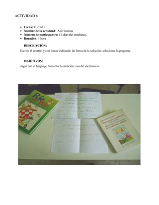 ACTIVIDAD 6


  •   Fecha: 11-05-11
  •   Nombre de la actividad: Adivinanzas
  •   Número de participantes: 15 chavales medianos.
  •   Duración: 1 hora

      DESCRIPCIÓN:
  Escrito el acertijo y con líneas indicando las letras de la solución, solucionar la pregunta.


      OBJETIVOS:
  Jugar con el lenguaje, fomentar la atención, uso del diccionario.
 