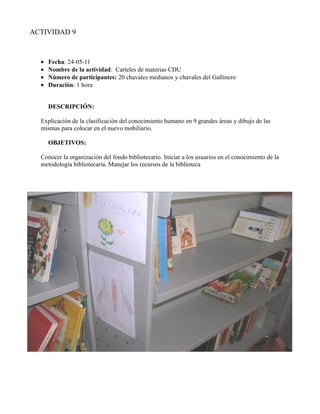ACTIVIDAD 9



  •   Fecha: 24-05-11
  •   Nombre de la actividad: Carteles de materias CDU
  •   Número de participantes: 20 chavales medianos y chavales del Gallinero
  •   Duración: 1 hora


      DESCRIPCIÓN:

  Explicación de la clasificación del conocimiento humano en 9 grandes áreas y dibujo de las
  mismas para colocar en el nuevo mobiliario.

      OBJETIVOS:

  Conocer la organización del fondo bibliotecario. Iniciar a los usuarios en el conocimiento de la
  metodología bibliotecaria. Manejar los recursos de la biblioteca
 