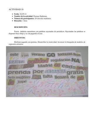 ACTIVIDAD 10

    •   Fecha: 26-05-11
    •   Nombre de la actividad: Poemas Dadaístas.
    •   Número de participantes: 20 chavales medianos.
    •   Duración: 1 hora


        DESCRIPCIÓN:

       Poesía dadaísta espontánea con palabras recortadas de periódicos. Recortadas las palabras se
disponen boca abajo y se van pegando al azar.

        OBJETIVOS:

       Disfrutar jugando con poemas, Desarrollar la creatividad, favorecer la búsqueda de modelos de
expresión artísticos.
 