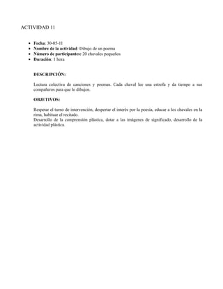 ACTIVIDAD 11


  •   Fecha: 30-05-11
  •   Nombre de la actividad: Dibujo de un poema
  •   Número de participantes: 20 chavales pequeños
  •   Duración: 1 hora


      DESCRIPCIÓN:

      Lectura colectiva de canciones y poemas. Cada chaval lee una estrofa y da tiempo a sus
      compañeros para que lo dibujen.

      OBJETIVOS:

      Respetar el turno de intervención, despertar el interés por la poesía, educar a los chavales en la
      rima, habituar el recitado.
      Desarrollo de la comprensión plástica, dotar a las imágenes de significado, desarrollo de la
      actividad plástica.
 