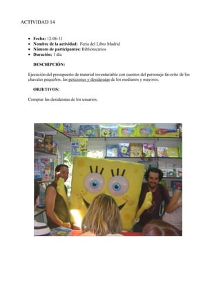 ACTIVIDAD 14


  •   Fecha: 12-06-11
  •   Nombre de la actividad: Feria del Libro Madrid
  •   Número de participantes: Bibliotecarios
  •   Duración: 1 día

      DESCRIPCIÓN:

  Ejecución del presupuesto de material inventariable con cuentos del personaje favorito de los
  chavales pequeños, las peticiones y desideratas de los medianos y mayores.

      OBJETIVOS:

  Comprar las desideratas de los usuarios.
 