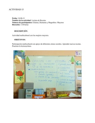 ACTIVIDAD 15


  Fecha: 14-06-11
  Nombre de la actividad: Lectura de Recetas
  Número de participantes: Gitanas, Rumanas y Magrebíes: Mayores
  Duración: 1:30 horas


    DESCRIPCIÓN:

  Actividad multicultural con las mujeres mayores.

    OBJETIVOS:

  Participación multicultural con apoyo de diferentes etnias sociales. Aprender nuevas recetas.
  Practicar la lectoescritura.
 