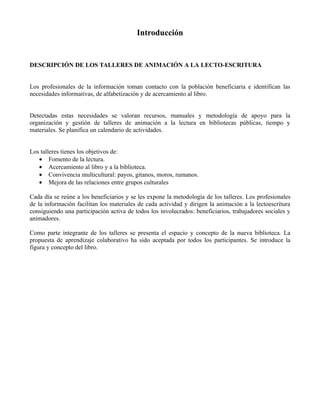 Introducción


DESCRIPCIÓN DE LOS TALLERES DE ANIMACIÓN A LA LECTO-ESCRITURA


Los profesionales de la información toman contacto con la población beneficiaria e identifican las
necesidades informativas, de alfabetización y de acercamiento al libro.


Detectadas estas necesidades se valoran recursos, manuales y metodología de apoyo para la
organización y gestión de talleres de animación a la lectura en bibliotecas públicas, tiempo y
materiales. Se planifica un calendario de actividades.


Los talleres tienes los objetivos de:
   • Fomento de la lectura.
   • Acercamiento al libro y a la biblioteca.
   • Convivencia multicultural: payos, gitanos, moros, rumanos.
   • Mejora de las relaciones entre grupos culturales

Cada día se reúne a los beneficiarios y se les expone la metodología de los talleres. Los profesionales
de la información facilitan los materiales de cada actividad y dirigen la animación a la lectoescritura
consiguiendo una participación activa de todos los involucrados: beneficiarios, trabajadores sociales y
animadores.

Como parte integrante de los talleres se presenta el espacio y concepto de la nueva biblioteca. La
propuesta de aprendizaje colaborativo ha sido aceptada por todos los participantes. Se introduce la
figura y concepto del libro.
 
