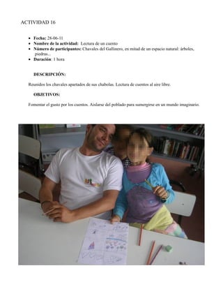 ACTIVIDAD 16


  • Fecha: 28-06-11
  • Nombre de la actividad: Lectura de un cuento
  • Número de participantes: Chavales del Gallinero, en mitad de un espacio natural: árboles,
     piedras...
  • Duración: 1 hora


    DESCRIPCIÓN:

  Reunidos los chavales apartados de sus chabolas. Lectura de cuentos al aire libre.

    OBJETIVOS:

  Fomentar el gusto por los cuentos. Aislarse del poblado para sumergirse en un mundo imaginario.
 