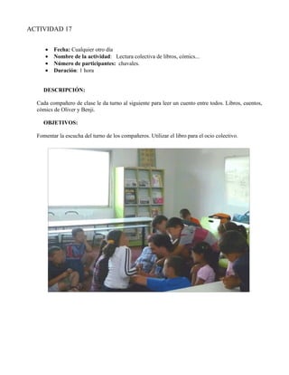 ACTIVIDAD 17


     •   Fecha: Cualquier otro día
     •   Nombre de la actividad: Lectura colectiva de libros, cómics...
     •   Número de participantes: chavales.
     •   Duración: 1 hora


     DESCRIPCIÓN:

  Cada compañero de clase le da turno al siguiente para leer un cuento entre todos. Libros, cuentos,
  cómics de Oliver y Benji.

     OBJETIVOS:

  Fomentar la escucha del turno de los compañeros. Utilizar el libro para el ocio colectivo.
 