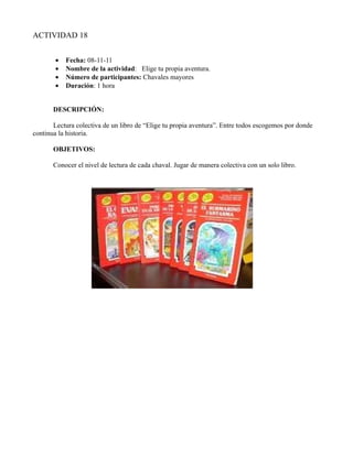 ACTIVIDAD 18


       •   Fecha: 08-11-11
       •   Nombre de la actividad: Elige tu propia aventura.
       •   Número de participantes: Chavales mayores
       •   Duración: 1 hora


       DESCRIPCIÓN:

       Lectura colectiva de un libro de “Elige tu propia aventura”. Entre todos escogemos por donde
continua la historia.

       OBJETIVOS:

       Conocer el nivel de lectura de cada chaval. Jugar de manera colectiva con un solo libro.
 