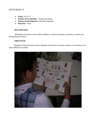 ACTIVIDAD 19


        •   Fecha: 10-11-11
        •   Nombre de la actividad: Poemas por partes.
        •   Número de participantes: Chavales pequeños.
        •   Duración: 1 hora


       DESCRIPCIÓN:

       Animación a la lectura con los niños medianos. Lectura de poemas, canciones y cuentos con
pictogramas por turnos.

       OBJETIVOS:

       Respetar el turno de intervención, despertar el interés por la poesía, educar a los chavales en la
rima, habituar el recitado.
 