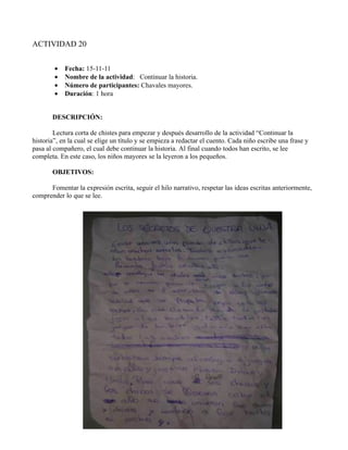 ACTIVIDAD 20


        •   Fecha: 15-11-11
        •   Nombre de la actividad: Continuar la historia.
        •   Número de participantes: Chavales mayores.
        •   Duración: 1 hora


       DESCRIPCIÓN:

        Lectura corta de chistes para empezar y después desarrollo de la actividad “Continuar la
historia”, en la cual se elige un título y se empieza a redactar el cuento. Cada niño escribe una frase y
pasa al compañero, el cual debe continuar la historia. Al final cuando todos han escrito, se lee
completa. En este caso, los niños mayores se la leyeron a los pequeños.

       OBJETIVOS:

      Fomentar la expresión escrita, seguir el hilo narrativo, respetar las ideas escritas anteriormente,
comprender lo que se lee.
 