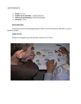 ACTIVIDAD 21


        •   Fecha: 16-11-11
        •   Nombre de la actividad: Lectura colectiva.
        •   Número de participantes: Chavales pequeños.
        •   Duración: 1 hora


       DESCRIPCIÓN:

       Lectura de un cuento con pictogramas para valorar el nivel de lectura de cada niño, ya que es
bastante variable.

       OBJETIVOS:

       Respetar al compañero que esta leyendo, conocer el nivel lector.
 