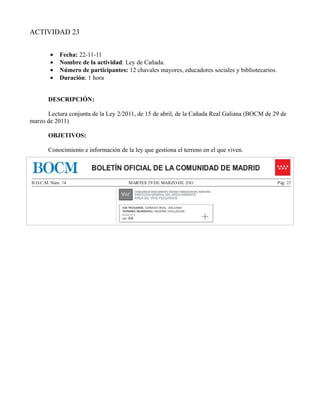 ACTIVIDAD 23


       •   Fecha: 22-11-11
       •   Nombre de la actividad: Ley de Cañada.
       •   Número de participantes: 12 chavales mayores, educadores sociales y bibliotecarios.
       •   Duración: 1 hora


      DESCRIPCIÓN:

      Lectura conjunta de la Ley 2/2011, de 15 de abril, de la Cañada Real Galiana (BOCM de 29 de
marzo de 2011)

       OBJETIVOS:

       Conocimiento e información de la ley que gestiona el terreno en el que viven.
 