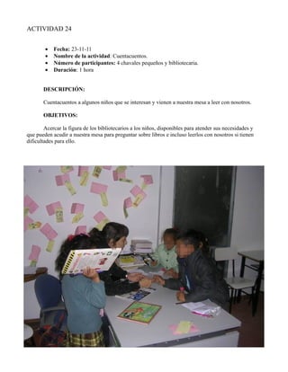ACTIVIDAD 24


        •   Fecha: 23-11-11
        •   Nombre de la actividad: Cuentacuentos.
        •   Número de participantes: 4 chavales pequeños y bibliotecaria.
        •   Duración: 1 hora


       DESCRIPCIÓN:

       Cuentacuentos a algunos niños que se interesan y vienen a nuestra mesa a leer con nosotros.

       OBJETIVOS:

        Acercar la figura de los bibliotecarios a los niños, disponibles para atender sus necesidades y
que pueden acudir a nuestra mesa para preguntar sobre libros e incluso leerlos con nosotros si tienen
dificultades para ello.
 