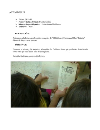 ACTIVIDAD 25


     •   Fecha: 24-11-11
     •   Nombre de la actividad: Cuentacuentos.
     •   Número de participantes: 15 chavales del Gallinero
     •   Duración: 1 hora


     DESCRIPCIÓN:

  Animación a la lectura con los niños pequeños de “El Gallinero”, lectura del libro “Patatita”
  (Barco de Vapor, serie blanca).

     OBJETIVOS:

  Fomentar la lectura y dar a conocer a los niños del Gallinero libros que puedan ser de su interés
  como éste, que trata de un niño de etnia gitana.

  Actividad lúdica de comprensión lectora.
 