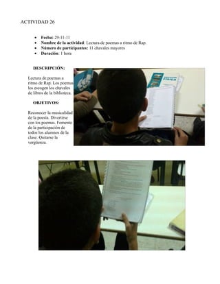 ACTIVIDAD 26


     •   Fecha: 29-11-11
     •   Nombre de la actividad: Lectura de poemas a ritmo de Rap.
     •   Número de participantes: 11 chavales mayores
     •   Duración: 1 hora


     DESCRIPCIÓN:

  Lectura de poemas a
  ritmo de Rap. Los poemas
  los escogen los chavales
  de libros de la biblioteca.

     OBJETIVOS:

  Reconocer la musicalidad
  de la poesía. Divertirse
  con los poemas. Fomento
  de la participación de
  todos los alumnos de la
  clase. Quitarse la
  vergüenza.
 