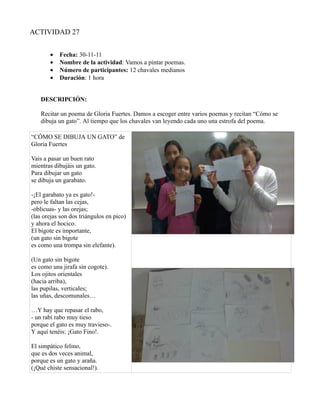 ACTIVIDAD 27


       •   Fecha: 30-11-11
       •   Nombre de la actividad: Vamos a pintar poemas.
       •   Número de participantes: 12 chavales medianos
       •   Duración: 1 hora


   DESCRIPCIÓN:

   Recitar un poema de Gloria Fuertes. Damos a escoger entre varios poemas y recitan “Cómo se
   dibuja un gato”. Al tiempo que los chavales van leyendo cada uno una estrofa del poema.

“CÓMO SE DIBUJA UN GATO” de
Gloria Fuertes

Vais a pasar un buen rato
mientras dibujáis un gato.
Para dibujar un gato
se dibuja un garabato.

-¡El garabato ya es gato!-
pero le faltan las cejas,
-oblicuas- y las orejas;
(las orejas son dos triángulos en pico)
y ahora el hocico.
El bigote es importante,
(un gato sin bigote
es como una trompa sin elefante).

(Un gato sin bigote
es como una jirafa sin cogote).
Los ojitos orientales
(hacia arriba),
las pupilas, verticales;
las uñas, descomunales…

…Y hay que repasar el rabo,
- un rabí rabo muy tieso
porque el gato es muy travieso-.
Y aquí tenéis: ¡Gato Fino!.

El simpático felino,
que es dos veces animal,
porque es un gato y araña.
(¡Qué chiste sensacional!).
 