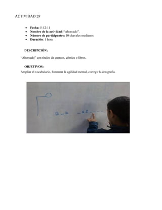 ACTIVIDAD 28


     •   Fecha: 5-12-11
     •   Nombre de la actividad: “Ahorcado”.
     •   Número de participantes: 10 chavales medianos
     •   Duración: 1 hora


     DESCRIPCIÓN:

  “Ahorcado” con títulos de cuentos, cómics o libros.

     OBJETIVOS:
  Ampliar el vocabulario, fomentar la agilidad mental, corregir la ortografía.
 