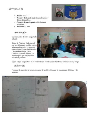 ACTIVIDAD 29


     •   Fecha: 6-12-11
     •   Nombre de la actividad: CuentaCuentos y
         Bingo de palabras.
     •   Número de participantes: 24 chavales
         pequeños
     •   Duración: 1 hora


     DESCRIPCIÓN:

  Cuentacuentos de libro troquelado
  infantil.

  Bingo de Palabras: Cada chaval,
  con sus fichas de 6 casillas escribe
  palabras clave sobre el supuesto
  contenido de El cascabel Salvador
  / Aurora Diaz Piaja, Teresa
  Gonzalez. Leemos el título y el
  resumen para que los chavales
  escriban 6 palabras.

  Según salgan las palabras en el contenido del cuento van tachandolas, cantando línea y bingo.

     OBJETIVOS:

  Fomentar la atención, la lectura conjunta de un libro. Conocer la importancia del título y del
  resumen.
 
