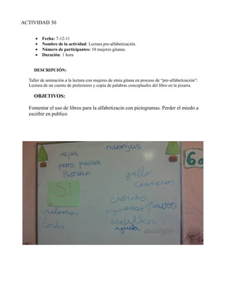 ACTIVIDAD 30


     •   Fecha: 7-12-11
     •   Nombre de la actividad: Lectura pre-alfabetización.
     •   Número de participantes: 10 mujeres gitanas.
     •   Duración: 1 hora


    DESCRIPCIÓN:

  Taller de animación a la lectura con mujeres de etnia gitana en proceso de “pre-alfabetización”:
  Lectura de un cuento de prelectores y copia de palabras conceptuales del libro en la pizarra.

    OBJETIVOS:

  Fomentar el uso de libros para la alfabetizacin con pictogramas. Perder el miedo a
  escribir en publico
 