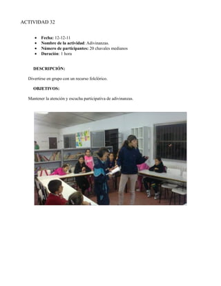 ACTIVIDAD 32


     •   Fecha: 12-12-11
     •   Nombre de la actividad: Adivinanzas.
     •   Número de participantes: 20 chavales medianos
     •   Duración: 1 hora


    DESCRIPCIÓN:

  Divertirse en grupo con un recurso folclórico.

    OBJETIVOS:

  Mantener la atención y escucha participativa de adivinanzas.
 