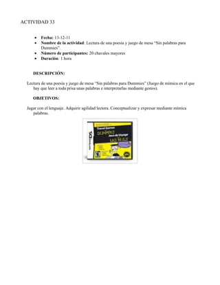 ACTIVIDAD 33


      •   Fecha: 13-12-11
      •   Nombre de la actividad: Lectura de una poesía y juego de mesa “Sin palabras para
          Dummies”.
      •   Número de participantes: 20 chavales mayores
      •   Duración: 1 hora


     DESCRIPCIÓN:

  Lectura de una poesía y juego de mesa “Sin palabras para Dummies” (Juego de mímica en el que
     hay que leer a toda prisa unas palabras e interpretarlas mediante gestos).

     OBJETIVOS:

  Jugar con el lenguaje. Adquirir agilidad lectora. Conceptualizar y expresar mediante mímica
     palabras.
 
