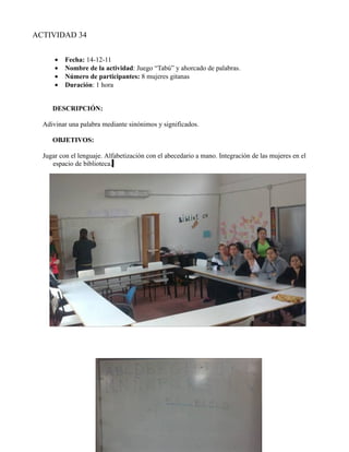 ACTIVIDAD 34


      •   Fecha: 14-12-11
      •   Nombre de la actividad: Juego “Tabú” y ahorcado de palabras.
      •   Número de participantes: 8 mujeres gitanas
      •   Duración: 1 hora


     DESCRIPCIÓN:

  Adivinar una palabra mediante sinónimos y significados.

     OBJETIVOS:

  Jugar con el lenguaje. Alfabetización con el abecedario a mano. Integración de las mujeres en el
     espacio de biblioteca.
 