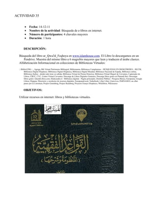 ACTIVIDAD 35


        •     Fecha: 14-12-11
        •     Nombre de la actividad: Búsqueda de e-libros en internet.
        •     Número de participantes: 4 chavales mayores
        •     Duración: 1 hora


       DESCRIPCIÓN:

  Búsqueda del libro ar_Qwa3d_Feqheya en www.islamhouse.com. El Libro lo descargamos en un
     Pendrive. Muestra del mísmo libro a 6 magrebis mayores que leen y traducen el árabe clasico.
  Alfabetización Informacional en colecciones de Bibliotecas Virtuales:
  :::BiblioLINK::: , Agrega, Bib Virtual Patrimonio Bibliograf, Bibliomania, Biblioteca Complutense :: BÚSQUEDAS EN DIOSCÓRIDES :: BUCM,
        Biblioteca Digital Hispánica. Biblioteca Digital Hispánica, Biblioteca Digital Mundial, Biblioteca Nacional de España, Biblioteca online,
        Biblioteca Sedice - donde todo tiene su cabida, Biblioteca Virtual de Prensa Historica, Biblioteca Virtual Miguel de Cervantes, Capturador de
        Libros, CBUC, CVC. Centro Virtual Cervantes, Descarga de Libros Digitales Gratuitos, Descarga libros gratis en PlanetaLibro, Descargar
        libros gratis | QuedeLibros.com, Dodecaedro.it - Biblioteca digitale - Pagina principale, Domínio Público - Pesquisa Básica, Europeana, Google
        Libros, Hispana. Directorio y recolector de recursos digitales, EuropeanaLocal, Todoebook, Liber Liber, Lluisvives, PARNASEO, un ciber
        paseo por la Literatura, Project Gutenberg, Project Runeberg, Proyecto Ensayo Hispánico, Wikilibros, Wikisource


       OBJETIVOS:

  Utilizar recursos en internet: libros y bibliotecas virtuales.
 