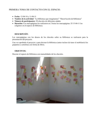 PRIMERA TOMA DE CONTACTO CON EL ESPACIO.


  •   Fecha: 12-04-10 y 11-04-11
  •   Nombre de la actividad: “La biblioteca que imaginamos” “DecorAcción de biblioteca”
  •   Número de participantes: 30 chavales de diferentes edades
  •   Duración: Los marcapáginas los realizaron en 2 horas los marcapáginas. El 13-04-11 los
      colgamos en el espacio de biblioteca.



      DESCRIPCIÓN:
  Los marcapáginas con los deseos de los chavales sobre su biblioteca se realizaron para la
  presentación del proyecto.
  Una vez aprobado el proyecto y para decorar la biblioteca (antes incluso de tener el mobiliario) los
  grapamos a cartulinas con forma de libros.


      OBJETIVOS:
  Decorar el espacio de biblioteca con manualidades de los chavales.
 