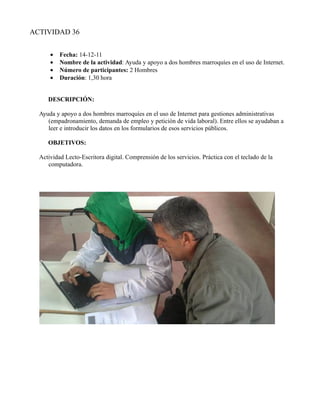 ACTIVIDAD 36


      •   Fecha: 14-12-11
      •   Nombre de la actividad: Ayuda y apoyo a dos hombres marroquíes en el uso de Internet.
      •   Número de participantes: 2 Hombres
      •   Duración: 1,30 hora


     DESCRIPCIÓN:

  Ayuda y apoyo a dos hombres marroquíes en el uso de Internet para gestiones administrativas
     (empadronamiento, demanda de empleo y petición de vida laboral). Entre ellos se ayudaban a
     leer e introducir los datos en los formularios de esos servicios públicos.

     OBJETIVOS:

  Actividad Lecto-Escritora digital. Comprensión de los servicios. Práctica con el teclado de la
     computadora.
 