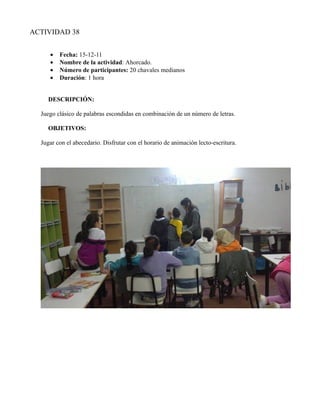 ACTIVIDAD 38


     •   Fecha: 15-12-11
     •   Nombre de la actividad: Ahorcado.
     •   Número de participantes: 20 chavales medianos
     •   Duración: 1 hora


     DESCRIPCIÓN:

  Juego clásico de palabras escondidas en combinación de un número de letras.

     OBJETIVOS:

  Jugar con el abecedario. Disfrutar con el horario de animación lecto-escritura.
 