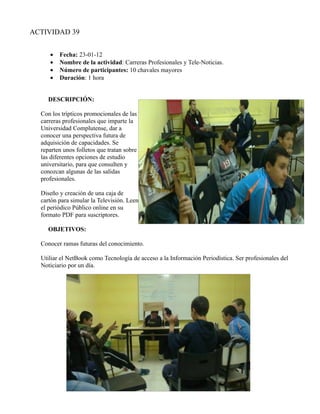 ACTIVIDAD 39


     •   Fecha: 23-01-12
     •   Nombre de la actividad: Carreras Profesionales y Tele-Noticias.
     •   Número de participantes: 10 chavales mayores
     •   Duración: 1 hora


     DESCRIPCIÓN:

  Con los trípticos promocionales de las
  carreras profesionales que imparte la
  Universidad Complutense, dar a
  conocer una perspectiva futura de
  adquisición de capacidades. Se
  reparten unos folletos que tratan sobre
  las diferentes opciones de estudio
  universitario, para que consulten y
  conozcan algunas de las salidas
  profesionales.

  Diseño y creación de una caja de
  cartón para simular la Televisión. Leen
  el periódico Público online en su
  formato PDF para suscriptores.

     OBJETIVOS:

  Conocer ramas futuras del conocimiento.

  Utiliar el NetBook como Tecnología de acceso a la Información Periodística. Ser profesionales del
  Noticiario por un día.
 
