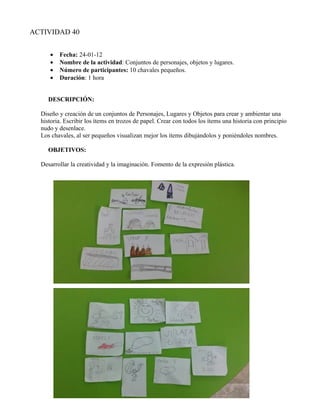 ACTIVIDAD 40


     •   Fecha: 24-01-12
     •   Nombre de la actividad: Conjuntos de personajes, objetos y lugares.
     •   Número de participantes: 10 chavales pequeños.
     •   Duración: 1 hora


     DESCRIPCIÓN:

  Diseño y creación de un conjuntos de Personajes, Lugares y Objetos para crear y ambientar una
  historia. Escribir los ítems en trozos de papel. Crear con todos los ítems una historia con principio
  nudo y desenlace.
  Los chavales, al ser pequeños visualizan mejor los ítems dibujándolos y poniéndoles nombres.

     OBJETIVOS:

  Desarrollar la creatividad y la imaginación. Fomento de la expresión plástica.
 